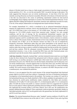 6
absence of divalent metal ions as long as a high enough concentration of positive charge was present
(molar quantities of Li+, Na+, or even the non-metallic NH4+ ion permit cleavage to take place). The
study suggested that ribozymes were not strictly metalloenzymes. At least three of the four small
naturally occurring ribozymes can function reasonably efficiently in the absence of divalent metal ions;
a fact that was discovered in the course of performing experimental controls for time-resolved
crystallographic freeze trapping experiments in crystals of the minimal hammerhead ribozyme. It now
appears that RNA folding and nonspecific electrostatic transition state stabilization accounts for much,
if not all, of the catalytic enhancement over background rates found with these ribozymes.
For example, hammerhead 16.1, which is considered to be an optimized hammerhead ribozyme
sequence for single-turnover reactions, cleaves only threefold faster in the presence of 10 mM MgCl2
and 2 M Li2SO4 than it does in the presence of 2 M Li2SO4 alone. The rates of hairpin and VS
ribozymes in 2 M Li2SO4 actually exceed those measured under “standard” low ionic strength
conditions, and the rate of cleavage for the non-optimized hammerhead sequence used for
crystallization is fivefold enhanced in 2 M Li2SO4 alone versus standard reaction conditions. The non-
optimized sequence used for crystallization tends to form alternative, inactive structures in solution,
such as a dimer of the enzyme strands, which dominate at lower ionic strength. This result implied that
any chemical role of Mg2+ ion in the ribozyme reaction was likely to be one of comparatively
nonspecific electrostatic stabilization rather than more direct participation in the chemical step of
catalysis. Moreover, the result implied that the RNA itself was an active member in the chemistry of
catalysis rather than serving as a passive scaffold for binding metal ions that served the roles of general
acid and base catalysts. With the subsequent structural elucidation of the hairpin and full-length
hammerhead structures, it was, in fact, revealed that RNA bases and other functional groups were
positioned to provide the moieties likely responsible for acid–base catalysis.
Acid–base chemistry: Originally, hydrated Mg2+ and other hydrated divalent metal ions were thought
to play the direct chemical role of general base and general acid in ribozyme catalysis, with the RNA
itself serving as an ancillary and passive scaffold upon which metal ions would bind and would be
positioned in the active site. With the discovery that the hairpin, hammerhead, and VS ribozymes were
not strictly metalloenzymes, it became apparent that in at least these three cases, the RNA itself must
be an active participant in the chemistry of catalysis rather than serving merely as a metal ion-binding
scaffold. The crystal structure of the hairpin ribozyme, in contrast to the HDV ribozyme that is in fact
a metalloenzyme, soon validated this prediction.
However, it was not apparent from the crystal structure of the minimal hammerhead what functional
groups might be involved in acid–base catalysis. Consequently, the focus of biochemical mechanistic
investigations in the hammerhead turned to this problem. The invariant core residues G12 and G8 in
the hammerhead ribozyme were finally identified in 2005 as likely candidates for participation in acid–
base chemistry by careful purine modification studies conducted by John Burke and coworkers.
Substitution of G12 (pKa 9.5) with inosine (pKa 8.7), 2,6-diaminopurine (pKa 5.1) or 2-aminopurine
(pKa 3.8) shifts the reaction rate profile in a manner consistent with G12’s suggested role in general
base (or acid) catalysis without significantly perturbing ribozyme folding.45 Similar substitutions at G8
also implicated this invariant residue in acid–base catalysis, but in this case, the modifications also
partially inhibited ribozyme folding.45 These experiments could not determine specifically whether an
individual nucleotide, such as G12, was the general acid or the general base, but clearly implicated G12
and G8 in acid–base catalysis.
Kinetics: The minimal hammerhead ribozyme, under “standard” reaction conditions (10 mM Tris, pH
7.5, 10 mM MgCl2) has a turnover rate on the order of 1 min−1, a Km of about 10 mm, and a log-linear
 