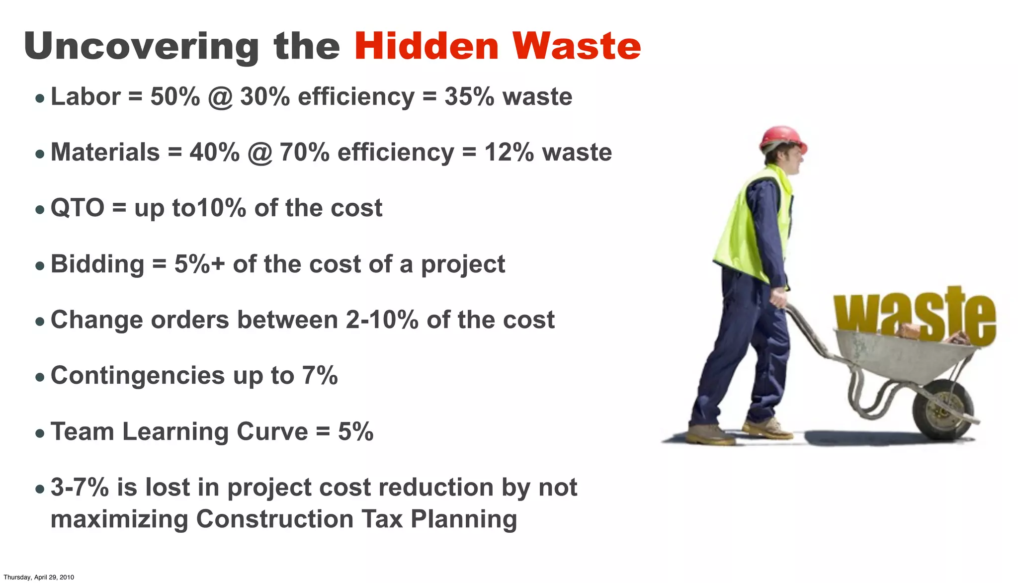 Uncovering the Hidden Waste
         • Labor = 50% @ 30% efficiency = 35% waste

         • Materials = 40% @ 70% efficiency = 12% waste

         • QTO = up to10% of the cost

         • Bidding = 5%+ of the cost of a project

         • Change orders between 2-10% of the cost

         • Contingencies up to 7%

         • Team Learning Curve = 5%

         • 3-7% is lost in project cost reduction by not
           maximizing Construction Tax Planning

Thursday, April 29, 2010
 