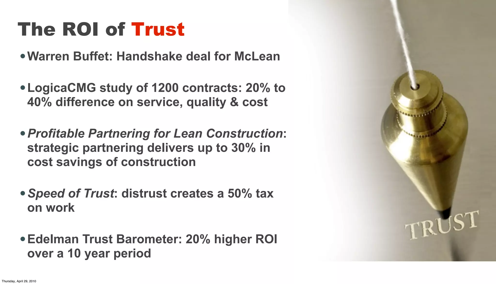 The ROI of Trust
            • Warren Buffet: Handshake deal for McLean

            • LogicaCMG study of 1200 contracts: 20% to
                 40% difference on service, quality & cost

            • Profitable Partnering for Lean Construction:
                 strategic partnering delivers up to 30% in
                 cost savings of construction

            • Speed of Trust: distrust creates a 50% tax
                 on work

            • Edelman Trust Barometer: 20% higher ROI
                 over a 10 year period

Thursday, April 29, 2010
 