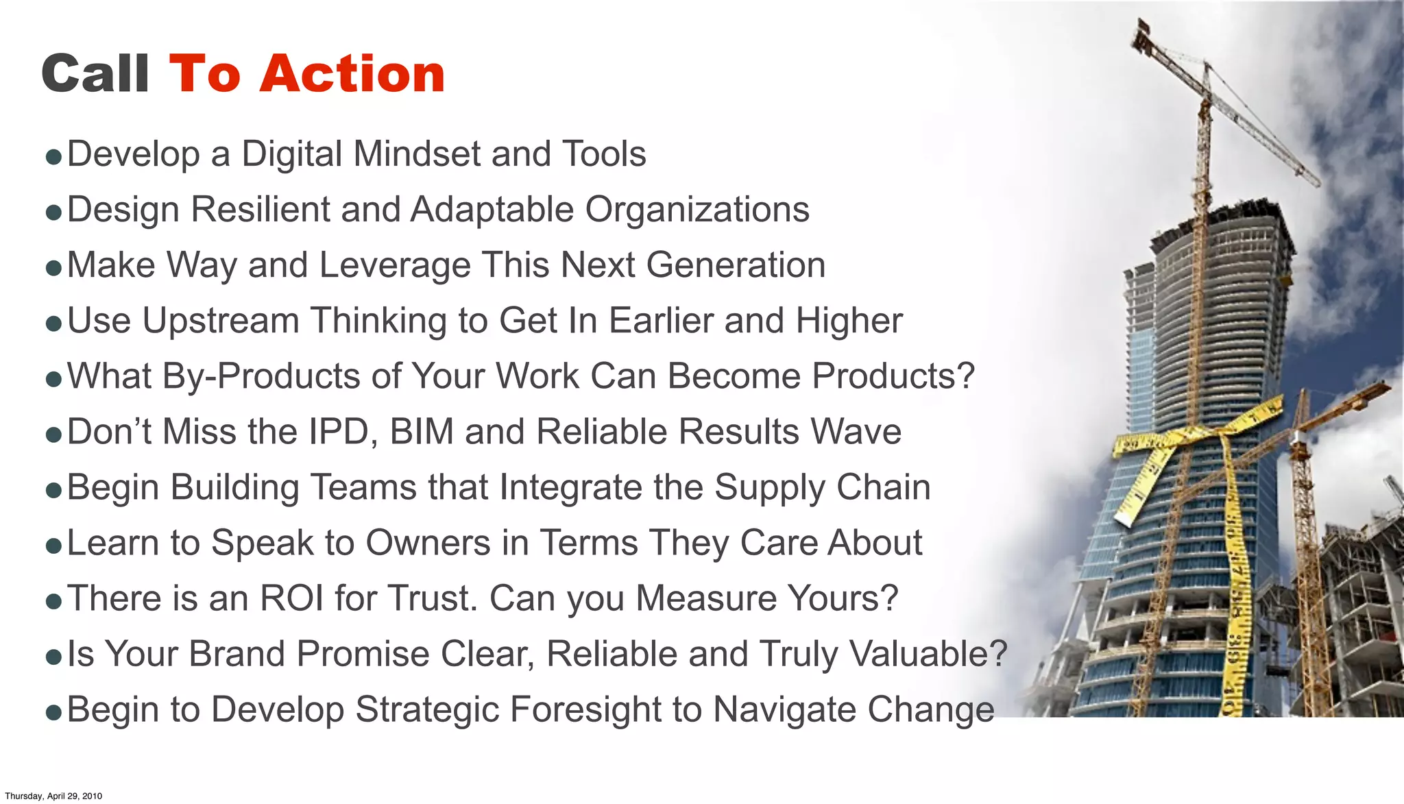 Call To Action
        •Develop a Digital Mindset and Tools
        •Design Resilient and Adaptable Organizations
        •Make Way and Leverage This Next Generation
        •Use Upstream Thinking to Get In Earlier and Higher
        •What By-Products of Your Work Can Become Products?
        •Don’t Miss the IPD, BIM and Reliable Results Wave
        •Begin Building Teams that Integrate the Supply Chain
        •Learn to Speak to Owners in Terms They Care About
        •There is an ROI for Trust. Can you Measure Yours?
        •Is Your Brand Promise Clear, Reliable and Truly Valuable?
        •Begin to Develop Strategic Foresight to Navigate Change
Thursday, April 29, 2010
 