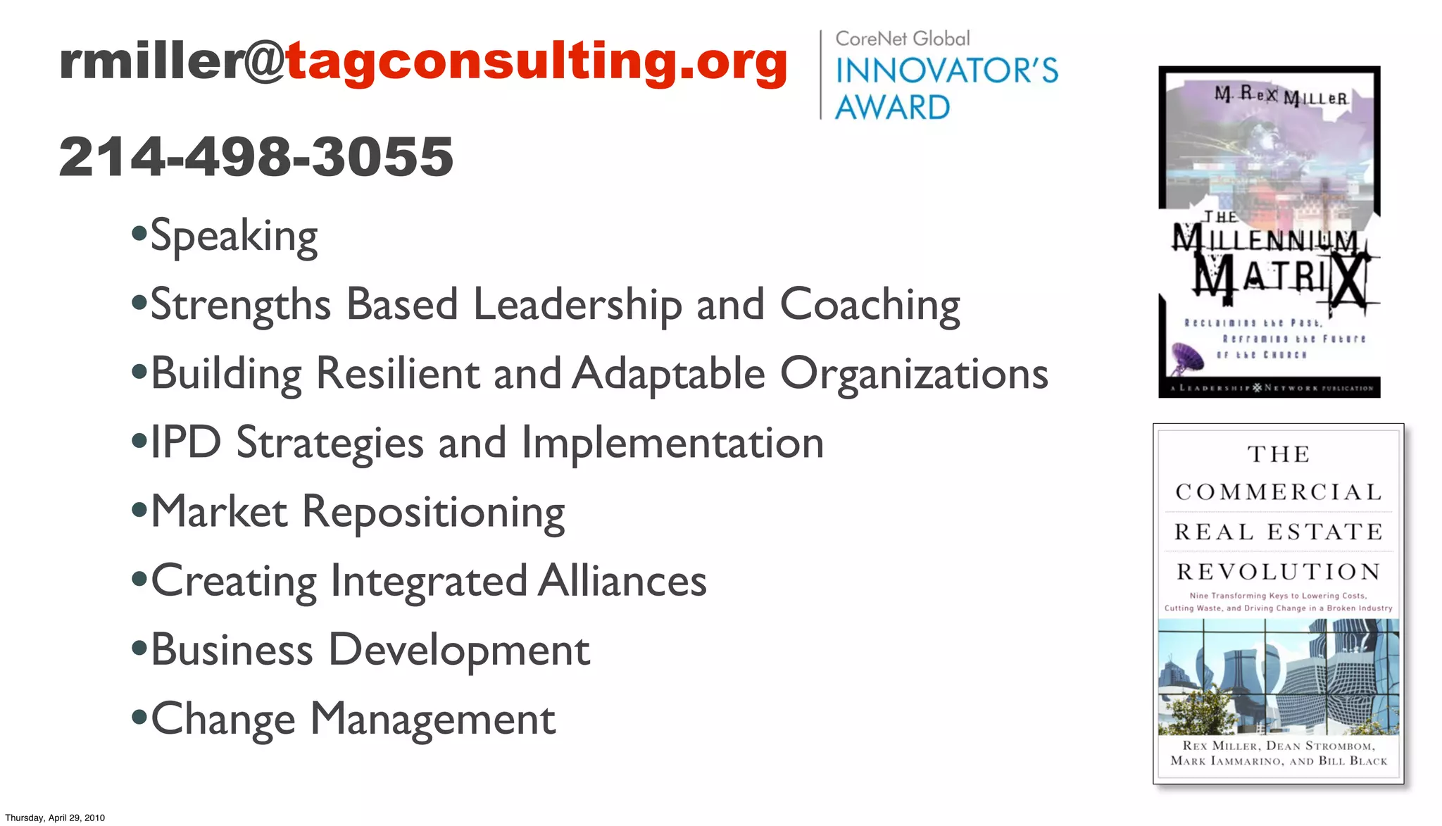 rmiller@tagconsulting.org
            214-498-3055
                           •Speaking
                           •Strengths Based Leadership and Coaching
                           •Building Resilient and Adaptable Organizations
                           •IPD Strategies and Implementation
                           •Market Repositioning
                           •Creating Integrated Alliances
                           •Business Development
                           •Change Management
Thursday, April 29, 2010
 