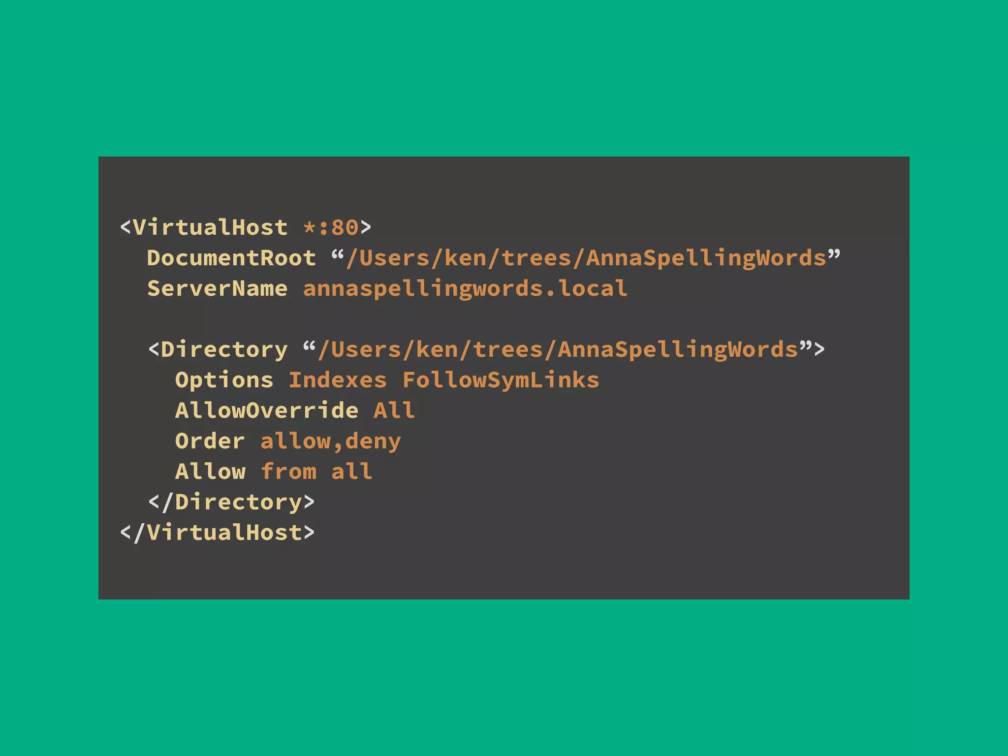 <VirtualHost *:80> 
DocumentRoot “/Users/ken/trees/AnnaSpellingWords” 
ServerName annaspellingwords.local
!
<Directory “/Users/ken/trees/AnnaSpellingWords”> 
Options Indexes FollowSymLinks 
AllowOverride All 
Order allow,deny 
Allow from all 
</Directory> 
</VirtualHost>
 