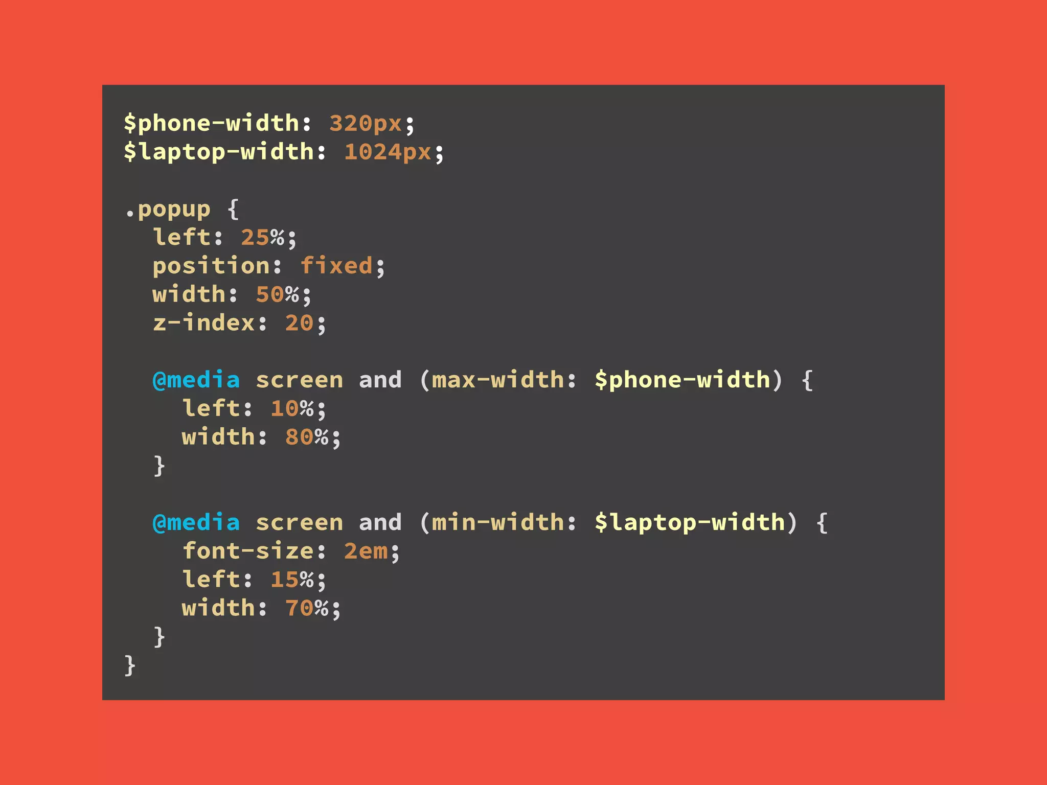 $phone-width: 320px; 
$laptop-width: 1024px;
!
.popup { 
left: 25%; 
position: fixed; 
width: 50%; 
z-index: 20; 
 
@media screen and (max-width: $phone-width) { 
left: 10%; 
width: 80%; 
} 
 
@media screen and (min-width: $laptop-width) { 
font-size: 2em; 
left: 15%; 
width: 70%; 
} 
}
 