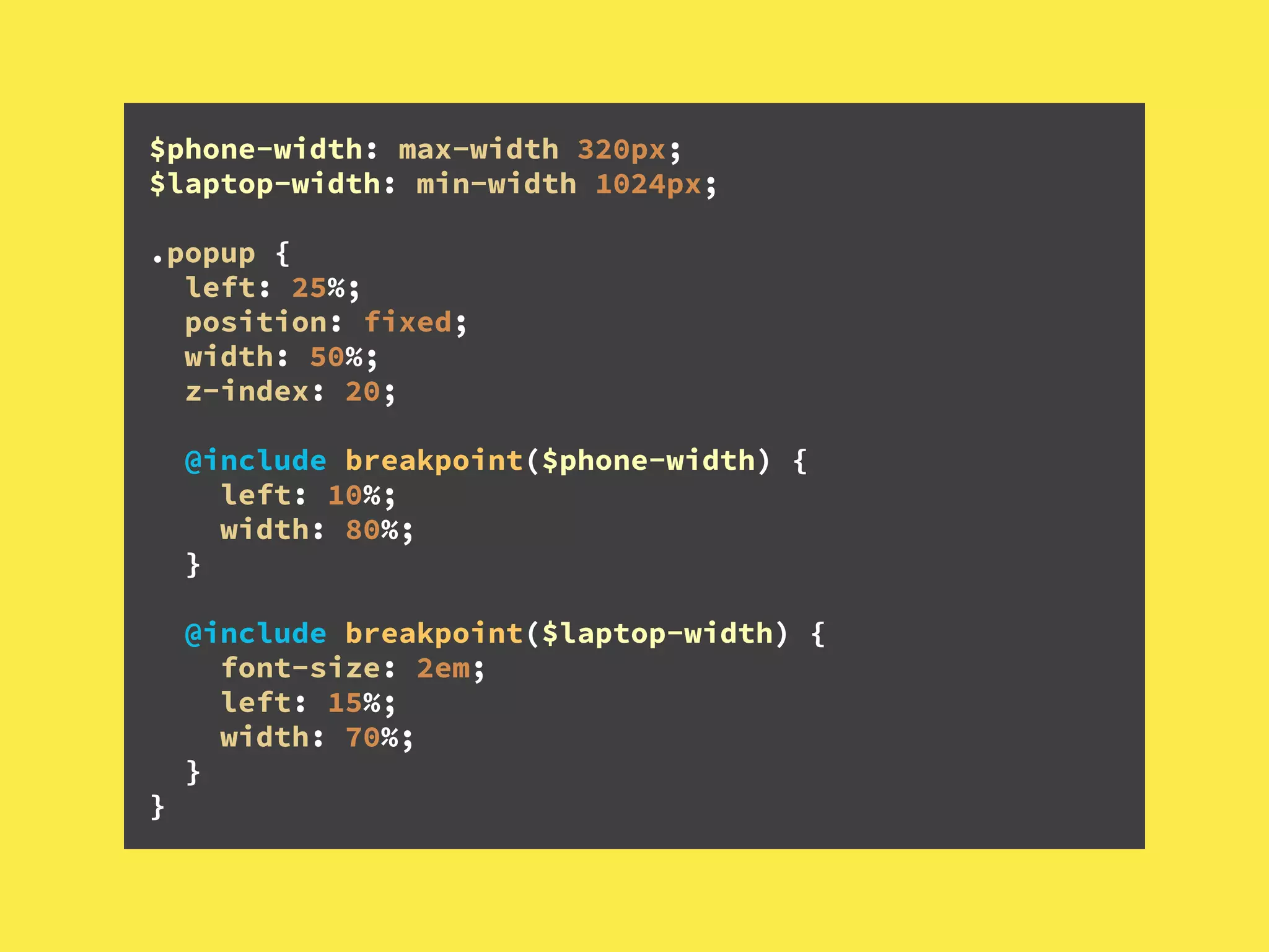 $phone-width: max-width 320px; 
$laptop-width: min-width 1024px; 
 
.popup { 
left: 25%; 
position: fixed; 
width: 50%; 
z-index: 20; 
 
@include breakpoint($phone-width) { 
left: 10%;  
width: 80%; 
} 
 
@include breakpoint($laptop-width) { 
font-size: 2em; 
left: 15%; 
width: 70%; 
} 
}
 