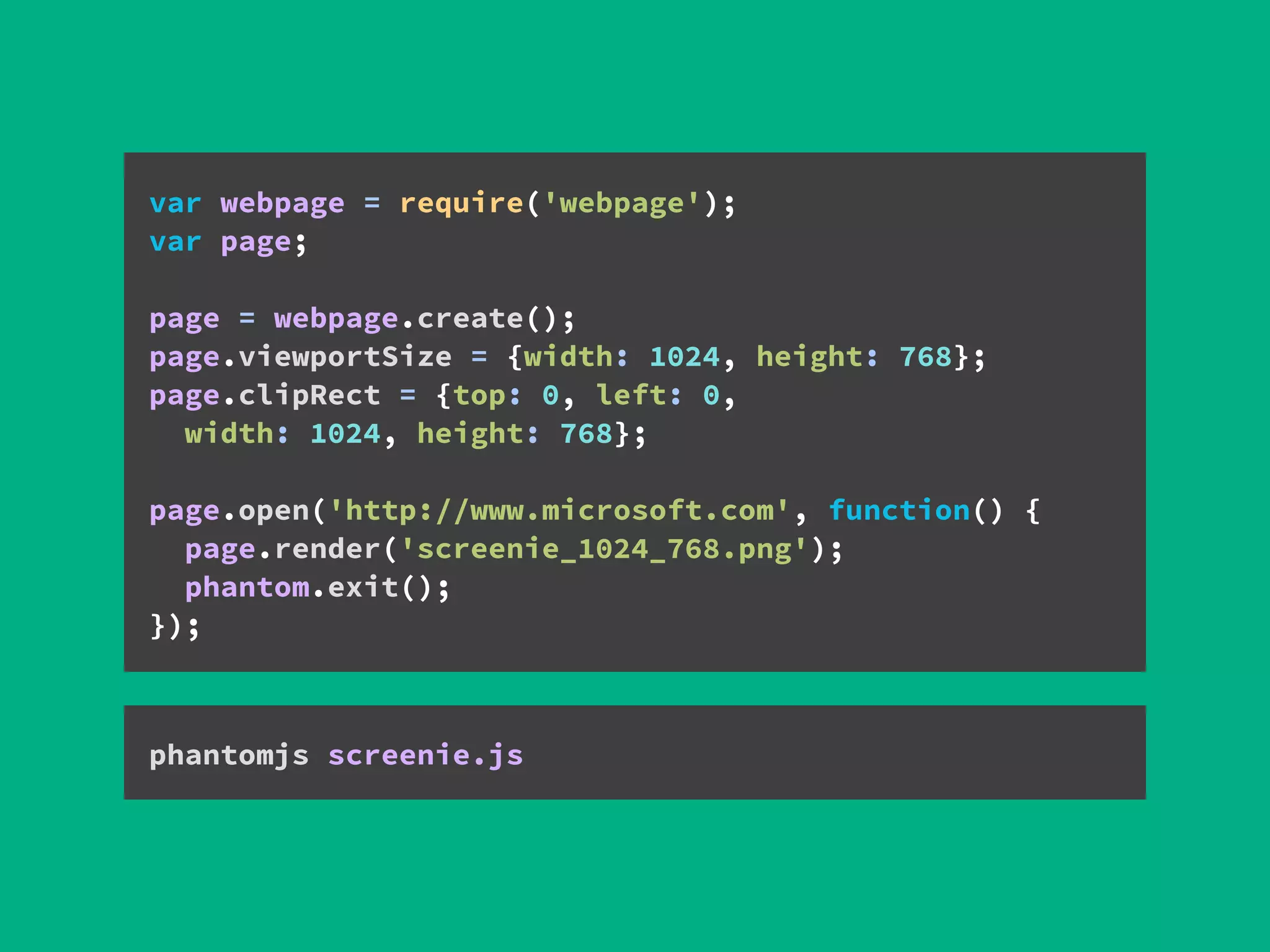 var webpage = require('webpage'); 
var page; 
 
page = webpage.create();
page.viewportSize = {width: 1024, height: 768};
page.clipRect = {top: 0, left: 0,
width: 1024, height: 768};
 
page.open('http://www.microsoft.com', function() { 
page.render('screenie_1024_768.png'); 
phantom.exit(); 
});
phantomjs screenie.js
 