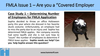 FMLA Issue 1 – Are you a “Covered Employer
www.hammerlf.com
Case Study 1 – Determining Number
of Employees for FMLA Application
Sophie decided to throw an office Halloween
party this year where she dressed in her favorite
skunk costume. Unfortunately, an employee had
to miss the party due to an injury and Sophie has
determined FMLA applies. Her company recently
had some layoffs and she is not sure how to
“count” the number of employees to determine if
FMLA leave applies. Sophie needs our help? Can
you help Sophie answer this question?
 