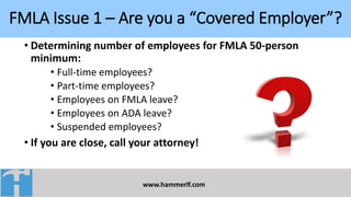 FMLA Issue 1 – Are you a “Covered Employer”?
www.hammerlf.com
• Determining number of employees for FMLA 50-person
minimum:
• Full-time employees?
• Part-time employees?
• Employees on FMLA leave?
• Employees on ADA leave?
• Suspended employees?
• If you are close, call your attorney!
 