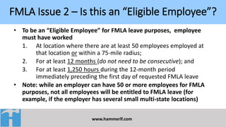 FMLA Issue 2 – Is this an “Eligible Employee”?
www.hammerlf.com
• To be an “Eligible Employee” for FMLA leave purposes, employee
must have worked
1. At location where there are at least 50 employees employed at
that location or within a 75-mile radius;
2. For at least 12 months (do not need to be consecutive); and
3. For at least 1,250 hours during the 12-month period
immediately preceding the first day of requested FMLA leave
• Note: while an employer can have 50 or more employees for FMLA
purposes, not all employees will be entitled to FMLA leave (for
example, if the employer has several small multi-state locations)
 