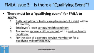 FMLA Issue 3 – Is there a “Qualifying Event”?
www.hammerlf.com
• There must be a “qualifying event” for FMLA to
apply:
1. Birth, adoption or foster care placement of a child within
12 months;
2. Employee’s own serious health condition;
3. To care for spouse, child or parent with a serious health
condition;
4. For the care of a covered service member or for a
qualifying military exigency
 