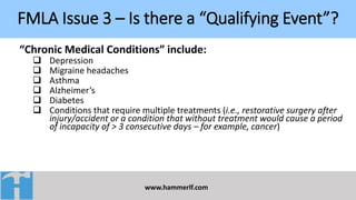 FMLA Issue 3 – Is there a “Qualifying Event”?
www.hammerlf.com
“Chronic Medical Conditions” include:
 Depression
 Migraine headaches
 Asthma
 Alzheimer’s
 Diabetes
 Conditions that require multiple treatments (i.e., restorative surgery after
injury/accident or a condition that without treatment would cause a period
of incapacity of > 3 consecutive days – for example, cancer)
 