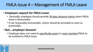 FMLA Issue 4 – Management of FMLA Leave
www.hammerlf.com
• Employee request for FMLA Leave:
• Generally, employee should provide 30 days advance notice when FMLA
leave is foreseeable.
• If not reasonably foreseeable, notice should be provided as soon as
practicable.
• But….employer beware!
• Employee does not need to specifically assert or even mention FMLA to
be entitled to FMLA leave
 
