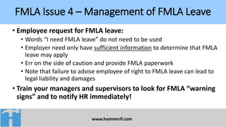 FMLA Issue 4 – Management of FMLA Leave
www.hammerlf.com
• Employee request for FMLA leave:
• Words “I need FMLA leave” do not need to be used
• Employer need only have sufficient information to determine that FMLA
leave may apply
• Err on the side of caution and provide FMLA paperwork
• Note that failure to advise employee of right to FMLA leave can lead to
legal liability and damages
• Train your managers and supervisors to look for FMLA “warning
signs” and to notify HR immediately!
 