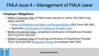 FMLA Issue 4 – Management of FMLA Leave
www.hammerlf.com
• Employer Obligations:
• Within 5 business days of FMLA leave request or notice that FMLA may
apply, provide:
• Notice of Eligibility and Rights and Responsibilities (DOL Form WD-381)
• Applicable Certification of Healthcare Provider Form
• Within 15 calendar days, completed Certification of HealthCare Provider
Form must be returned
• Within 5 business days of receiving Certification of HealthCare Provider
Form, must provide Designation Notice to employee (WH-382)
 