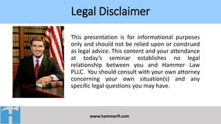 Legal Disclaimer
www.hammerlf.com
This presentation is for informational purposes
only and should not be relied upon or construed
as legal advice. This content and your attendance
at today’s seminar establishes no legal
relationship between you and Hammer Law
PLLC. You should consult with your own attorney
concerning your own situation(s) and any
specific legal questions you may have.
 