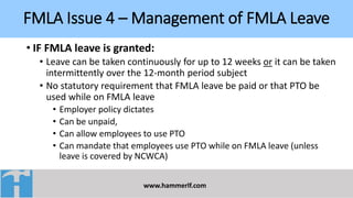 FMLA Issue 4 – Management of FMLA Leave
www.hammerlf.com
• IF FMLA leave is granted:
• Leave can be taken continuously for up to 12 weeks or it can be taken
intermittently over the 12-month period subject
• No statutory requirement that FMLA leave be paid or that PTO be
used while on FMLA leave
• Employer policy dictates
• Can be unpaid,
• Can allow employees to use PTO
• Can mandate that employees use PTO while on FMLA leave (unless
leave is covered by NCWCA)
 