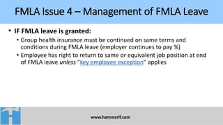 FMLA Issue 4 – Management of FMLA Leave
www.hammerlf.com
• IF FMLA leave is granted:
• Group health insurance must be continued on same terms and
conditions during FMLA leave (employer continues to pay %)
• Employee has right to return to same or equivalent job position at end
of FMLA leave unless “key employee exception” applies
 
