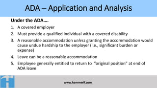 ADA – Application and Analysis
www.hammerlf.com
Under the ADA….
1. A covered employer
2. Must provide a qualified individual with a covered disability
3. A reasonable accommodation unless granting the accommodation would
cause undue hardship to the employer (i.e., significant burden or
expense)
4. Leave can be a reasonable accommodation
5. Employee generally entitled to return to “original position” at end of
ADA leave
 
