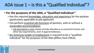 ADA Issue 1 – Is this a “Qualified Individual”?
www.hammerlf.com
• For the purposes of the ADA, a “Qualified Individual:”
• Has the required knowledge, education and experience for the position
(particularly applicable to job applicant)
• Can perform essential job functions of position, with or without a
reasonable accommodation
• Job description is vital: always include attendance as essential function and
other key requirements, even if apparent/obvious
• No minimum length of employment is required to be a “qualified
individual” for the purposes of the ADA (differs from FMLA)
 