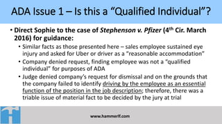 ADA Issue 1 – Is this a “Qualified Individual”?
www.hammerlf.com
• Direct Sophie to the case of Stephenson v. Pfizer (4th Cir. March
2016) for guidance:
• Similar facts as those presented here – sales employee sustained eye
injury and asked for Uber or driver as a “reasonable accommodation”
• Company denied request, finding employee was not a “qualified
individual” for purposes of ADA
• Judge denied company’s request for dismissal and on the grounds that
the company failed to identify driving by the employee as an essential
function of the position in the job description; therefore, there was a
triable issue of material fact to be decided by the jury at trial
 