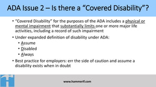 ADA Issue 2 – Is there a “Covered Disability”?
www.hammerlf.com
• “Covered Disability” for the purposes of the ADA includes a physical or
mental impairment that substantially limits one or more major life
activities, including a record of such impairment
• Under expanded definition of disability under ADA:
• Assume
• Disabled
• Always
• Best practice for employers: err the side of caution and assume a
disability exists when in doubt
 