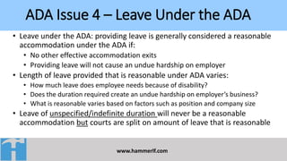ADA Issue 4 – Leave Under the ADA
www.hammerlf.com
• Leave under the ADA: providing leave is generally considered a reasonable
accommodation under the ADA if:
• No other effective accommodation exits
• Providing leave will not cause an undue hardship on employer
• Length of leave provided that is reasonable under ADA varies:
• How much leave does employee needs because of disability?
• Does the duration required create an undue hardship on employer’s business?
• What is reasonable varies based on factors such as position and company size
• Leave of unspecified/indefinite duration will never be a reasonable
accommodation but courts are split on amount of leave that is reasonable
 