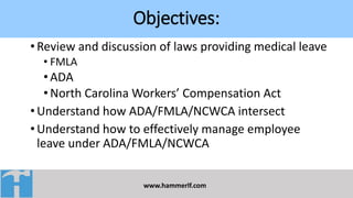Objectives:
www.hammerlf.com
•Review and discussion of laws providing medical leave
• FMLA
•ADA
•North Carolina Workers’ Compensation Act
•Understand how ADA/FMLA/NCWCA intersect
•Understand how to effectively manage employee
leave under ADA/FMLA/NCWCA
 