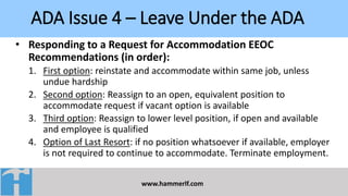 ADA Issue 4 – Leave Under the ADA
www.hammerlf.com
• Responding to a Request for Accommodation EEOC
Recommendations (in order):
1. First option: reinstate and accommodate within same job, unless
undue hardship
2. Second option: Reassign to an open, equivalent position to
accommodate request if vacant option is available
3. Third option: Reassign to lower level position, if open and available
and employee is qualified
4. Option of Last Resort: if no position whatsoever if available, employer
is not required to continue to accommodate. Terminate employment.
 