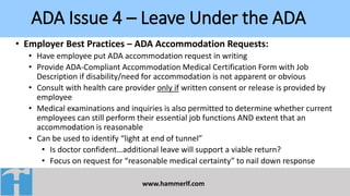 ADA Issue 4 – Leave Under the ADA
www.hammerlf.com
• Employer Best Practices – ADA Accommodation Requests:
• Have employee put ADA accommodation request in writing
• Provide ADA-Compliant Accommodation Medical Certification Form with Job
Description if disability/need for accommodation is not apparent or obvious
• Consult with health care provider only if written consent or release is provided by
employee
• Medical examinations and inquiries is also permitted to determine whether current
employees can still perform their essential job functions AND extent that an
accommodation is reasonable
• Can be used to identify “light at end of tunnel”
• Is doctor confident…additional leave will support a viable return?
• Focus on request for “reasonable medical certainty” to nail down response
 