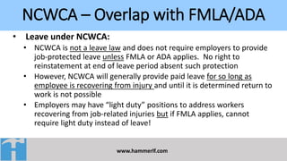 NCWCA – Overlap with FMLA/ADA
www.hammerlf.com
• Leave under NCWCA:
• NCWCA is not a leave law and does not require employers to provide
job-protected leave unless FMLA or ADA applies. No right to
reinstatement at end of leave period absent such protection
• However, NCWCA will generally provide paid leave for so long as
employee is recovering from injury and until it is determined return to
work is not possible
• Employers may have “light duty” positions to address workers
recovering from job-related injuries but if FMLA applies, cannot
require light duty instead of leave!
 
