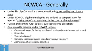NCWCA - Generally
www.hammerlf.com
• Unlike FMLA/ADA, workers’ compensation is governed by law of each
state
• Under NCWCA, eligible employees are entitled to compensation for
injuries “arising out of and sustained in the course of employment”
• “Going and coming rule” applies, subject to some exceptions
• Compensable injuries under NCWCA include:
• Course and scope, furthering employer’s business (smoke breaks, bathroom)
• Horseplay
• “Special missions”
• Company sponsored events (mandatory versus voluntary)
• Aggravation of pre-existing condition
 