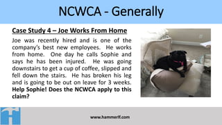 NCWCA - Generally
www.hammerlf.com
Case Study 4 – Joe Works From Home
Joe was recently hired and is one of the
company’s best new employees. He works
from home. One day he calls Sophie and
says he has been injured. He was going
downstairs to get a cup of coffee, slipped and
fell down the stairs. He has broken his leg
and is going to be out on leave for 3 weeks.
Help Sophie! Does the NCWCA apply to this
claim?
 