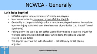 NCWCA - Generally
www.hammerlf.com
Let’s help Sophie!
• NCWCA applies to telecommuters/remote employees
• Injury must arise in course and scope of doing the job
• Generally, a compensable injury for a remote employee involves immediate
injury or injury sustained over time because of job duties (i.e., Carpal Tunnel
Syndrome)
• Falling down the stairs to get coffee would likely not be a covered injury for
workers compensation did not occur while doing the job and was not
related to job duties
• Tell Sophie to err on the side of caution – call attorney or WC claims
adjuster!
 