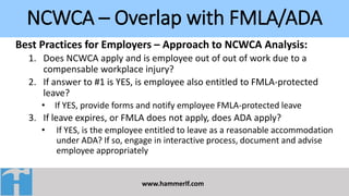 NCWCA – Overlap with FMLA/ADA
www.hammerlf.com
Best Practices for Employers – Approach to NCWCA Analysis:
1. Does NCWCA apply and is employee out of out of work due to a
compensable workplace injury?
2. If answer to #1 is YES, is employee also entitled to FMLA-protected
leave?
• If YES, provide forms and notify employee FMLA-protected leave
3. If leave expires, or FMLA does not apply, does ADA apply?
• If YES, is the employee entitled to leave as a reasonable accommodation
under ADA? If so, engage in interactive process, document and advise
employee appropriately
 