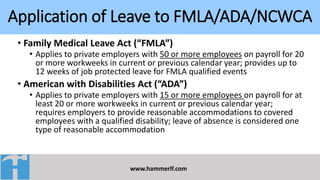 Application of Leave to FMLA/ADA/NCWCA
www.hammerlf.com
• Family Medical Leave Act (“FMLA”)
• Applies to private employers with 50 or more employees on payroll for 20
or more workweeks in current or previous calendar year; provides up to
12 weeks of job protected leave for FMLA qualified events
• American with Disabilities Act (“ADA”)
• Applies to private employers with 15 or more employees on payroll for at
least 20 or more workweeks in current or previous calendar year;
requires employers to provide reasonable accommodations to covered
employees with a qualified disability; leave of absence is considered one
type of reasonable accommodation
 