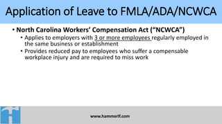Application of Leave to FMLA/ADA/NCWCA
www.hammerlf.com
• North Carolina Workers’ Compensation Act (“NCWCA”)
• Applies to employers with 3 or more employees regularly employed in
the same business or establishment
• Provides reduced pay to employees who suffer a compensable
workplace injury and are required to miss work
 