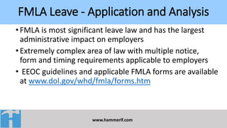 FMLA Leave - Application and Analysis
www.hammerlf.com
•FMLA is most significant leave law and has the largest
administrative impact on employers
•Extremely complex area of law with multiple notice,
form and timing requirements applicable to employers
• EEOC guidelines and applicable FMLA forms are available
at www.dol.gov/whd/fmla/forms.htm
 