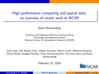 High performance computing and spatial data:
an overview of recent work at NCAR
Dorit Hammerling
Analytics and Integrative Machine Learning Group
Technology Development Divison
National Center for Atmospheric Research (NCAR)
Joint work with Sophia Chen, Joseph Guinness, Marcin Jurek, Matthias Katzfuss,
Daniel Milroy, Douglas Nychka, Vinay Ramakrishnaiah, Yun Joon Soon and Brian
Vanderwende
February 13, 2018
Hammerling et al. (NCAR) HPC for spatial data February 13, 2018 1 / 45
 