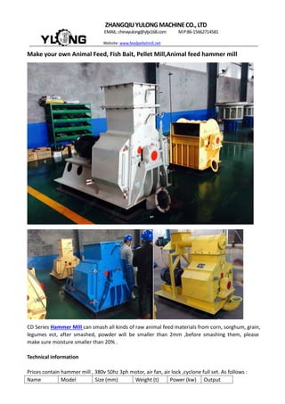 ZHANGQIUYULONGMACHINECO.,LTD
EMAIL:chinayulong@yljx168.com M.P:86-15662714581
Website: www.feedpelletmill.net
Make your own Animal Feed, Fish Bait, Pellet Mill,Animal feed hammer mill
CD Series Hammer Mill can smash all kinds of raw animal feed materials from corn, sorghum, grain,
legumes ect, after smashed, powder will be smaller than 2mm ,before smashing them, please
make sure moisture smaller than 20% .
Technical information
Prices contain hammer mill , 380v 50hz 3ph motor, air fan, air lock ,cyclone full set. As follows :
Name Model Size (mm) Weight (t) Power (kw) Output
 