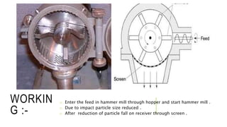 WORKIN
G :-
o Enter the feed in hammer mill through hopper and start hammer mill .
o Due to impact particle size reduced .
o After reduction of particle fall on receiver through screen .
 