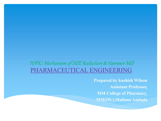 TOPIC: Mechanism of SIZE Reduction & Hammer Mill
PHARMACEUTICAL ENGINEERING
Prepared by kashish Wilson
Assistant Professor,
MM College of Pharmacy,
MM(DU),Mullana Ambala