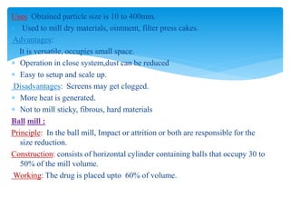 Uses: Obtained particle size is 10 to 400mm.
 Used to mill dry materials, ointment, filter press cakes.
Advantages:
It is versatile, occupies small space.
 Operation in close system,dust can be reduced
 Easy to setup and scale up.
Disadvantages: Screens may get clogged.
 More heat is generated.
 Not to mill sticky, fibrous, hard materials
Ball mill :
Principle: In the ball mill, Impact or attrition or both are responsible for the
size reduction.
Construction: consists of horizontal cylinder containing balls that occupy 30 to
50% of the mill volume.
Working: The drug is placed upto 60% of volume.
 