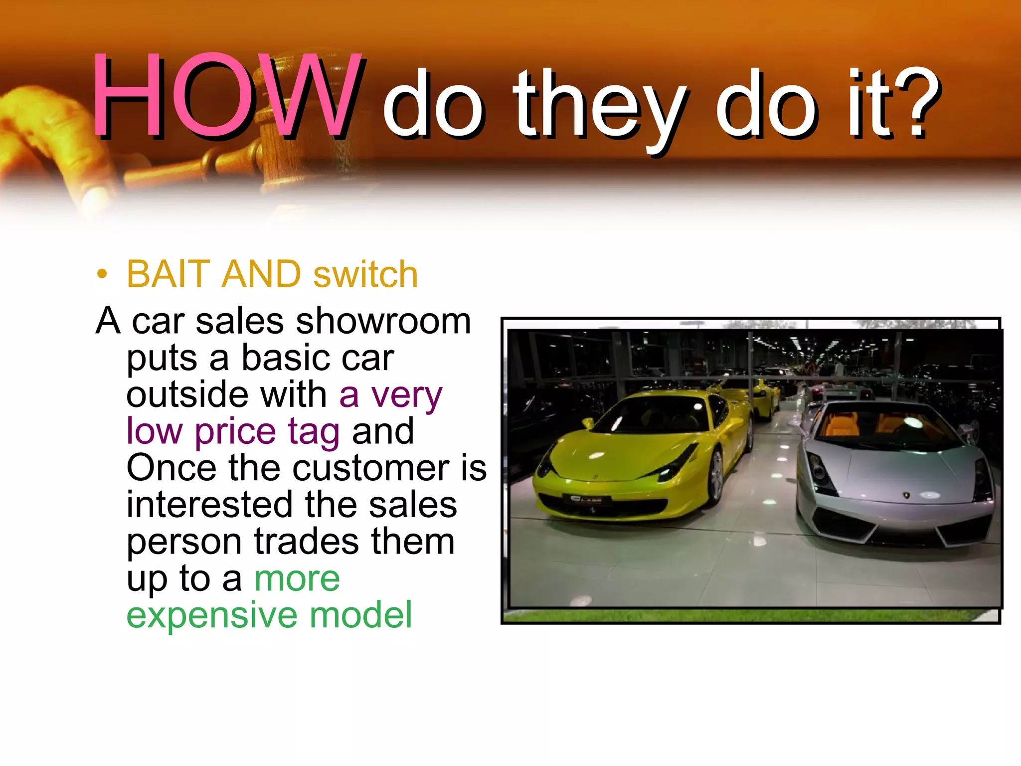 HOWHOW do they do it?do they do it?
• BAIT AND switch
A car sales showroom
puts a basic car
outside with a very
low price tag and
Once the customer is
interested the sales
person trades them
up to a more
expensive model
 
