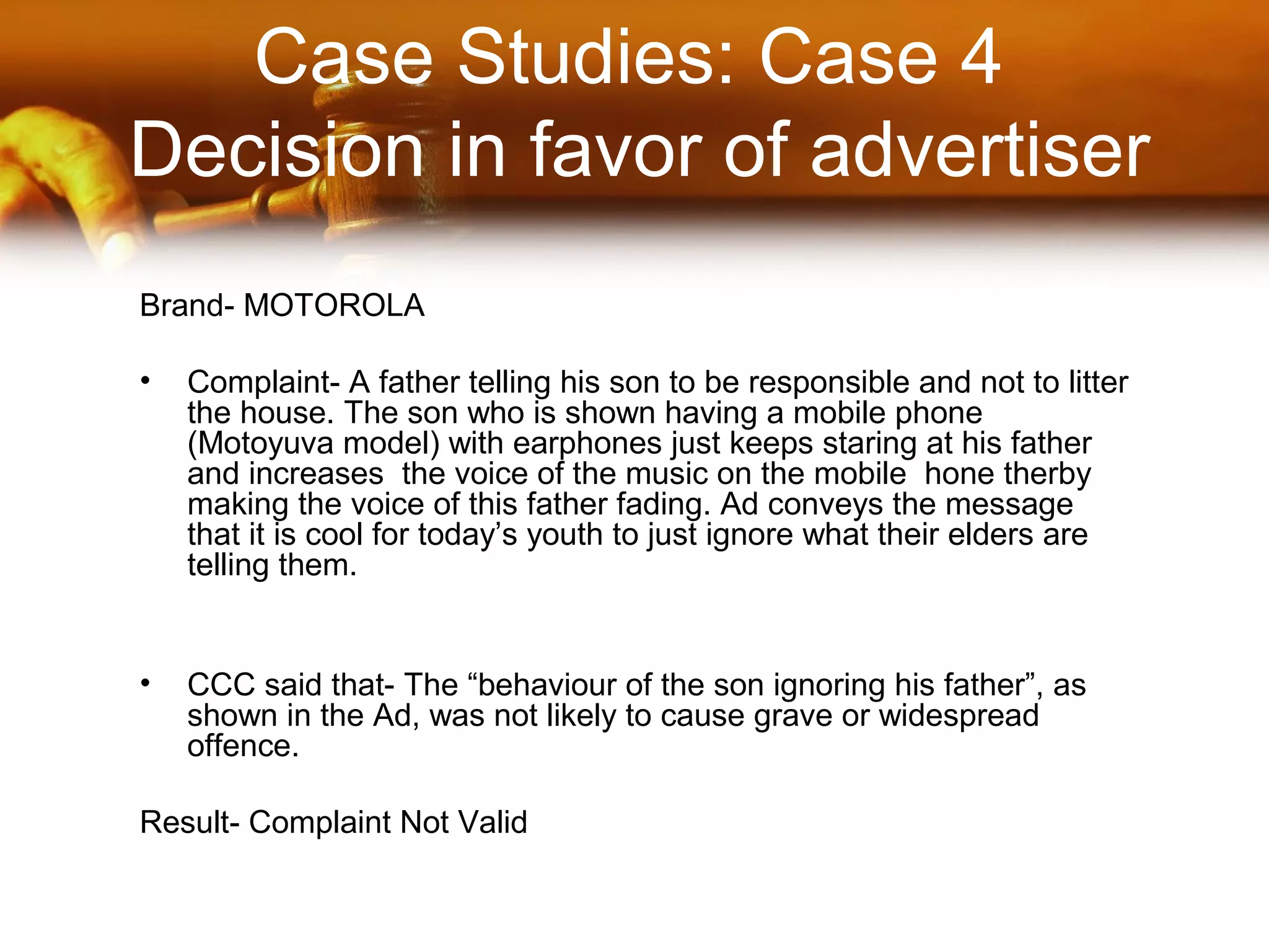 Case Studies: Case 4
Decision in favor of advertiser
Brand- MOTOROLA
• Complaint- A father telling his son to be responsible and not to litter
the house. The son who is shown having a mobile phone
(Motoyuva model) with earphones just keeps staring at his father
and increases the voice of the music on the mobile hone therby
making the voice of this father fading. Ad conveys the message
that it is cool for today’s youth to just ignore what their elders are
telling them.
• CCC said that- The “behaviour of the son ignoring his father”, as
shown in the Ad, was not likely to cause grave or widespread
offence.
Result- Complaint Not Valid
 
