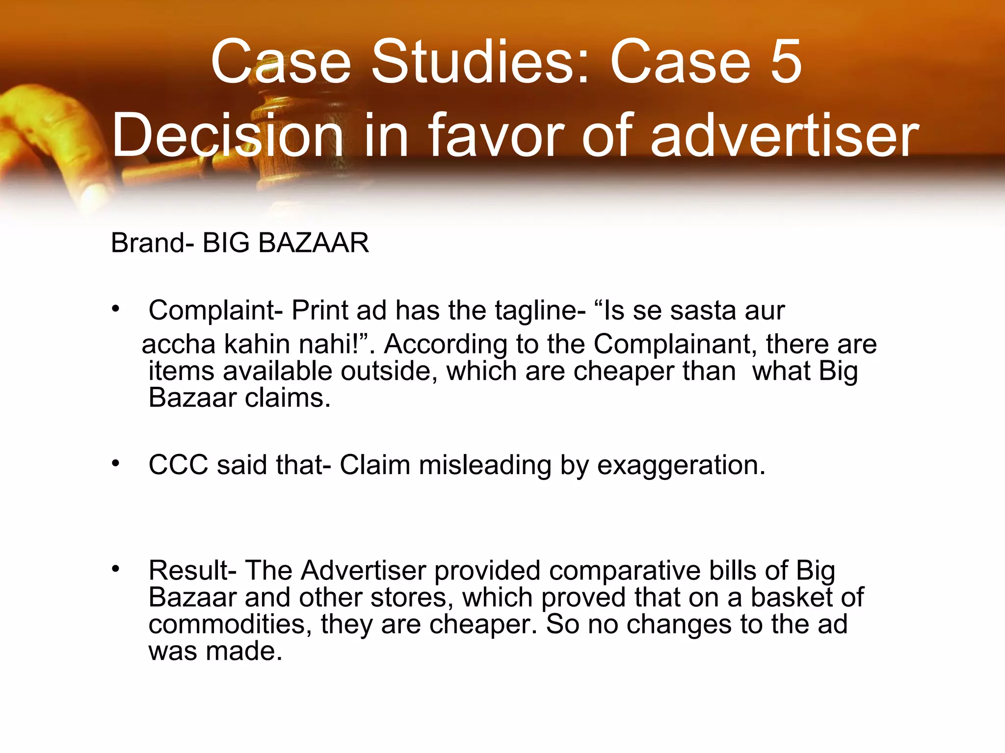 Case Studies: Case 5
Decision in favor of advertiser
Brand- BIG BAZAAR
• Complaint- Print ad has the tagline- “Is se sasta aur
accha kahin nahi!”. According to the Complainant, there are
items available outside, which are cheaper than what Big
Bazaar claims.
• CCC said that- Claim misleading by exaggeration.
• Result- The Advertiser provided comparative bills of Big
Bazaar and other stores, which proved that on a basket of
commodities, they are cheaper. So no changes to the ad
was made.
 