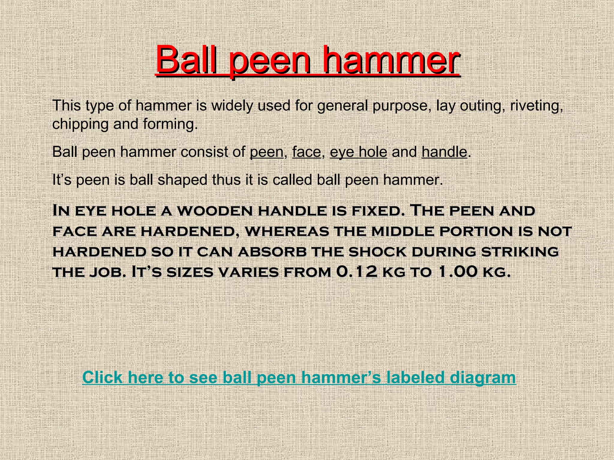 Ball peen hammer
This type of hammer is widely used for general purpose, lay outing, riveting,
chipping and forming.
Ball peen hammer consist of peen, face, eye hole and handle.
It’s peen is ball shaped thus it is called ball peen hammer.

In eye hole a wooden handle is fixed. The peen and
face are hardened, whereas the middle portion is not
hardened so it can absorb the shock during striking
the job. It’s sizes varies from 0.12 kg to 1.00 kg.

Click here to see ball peen hammer’s labeled diagram

 