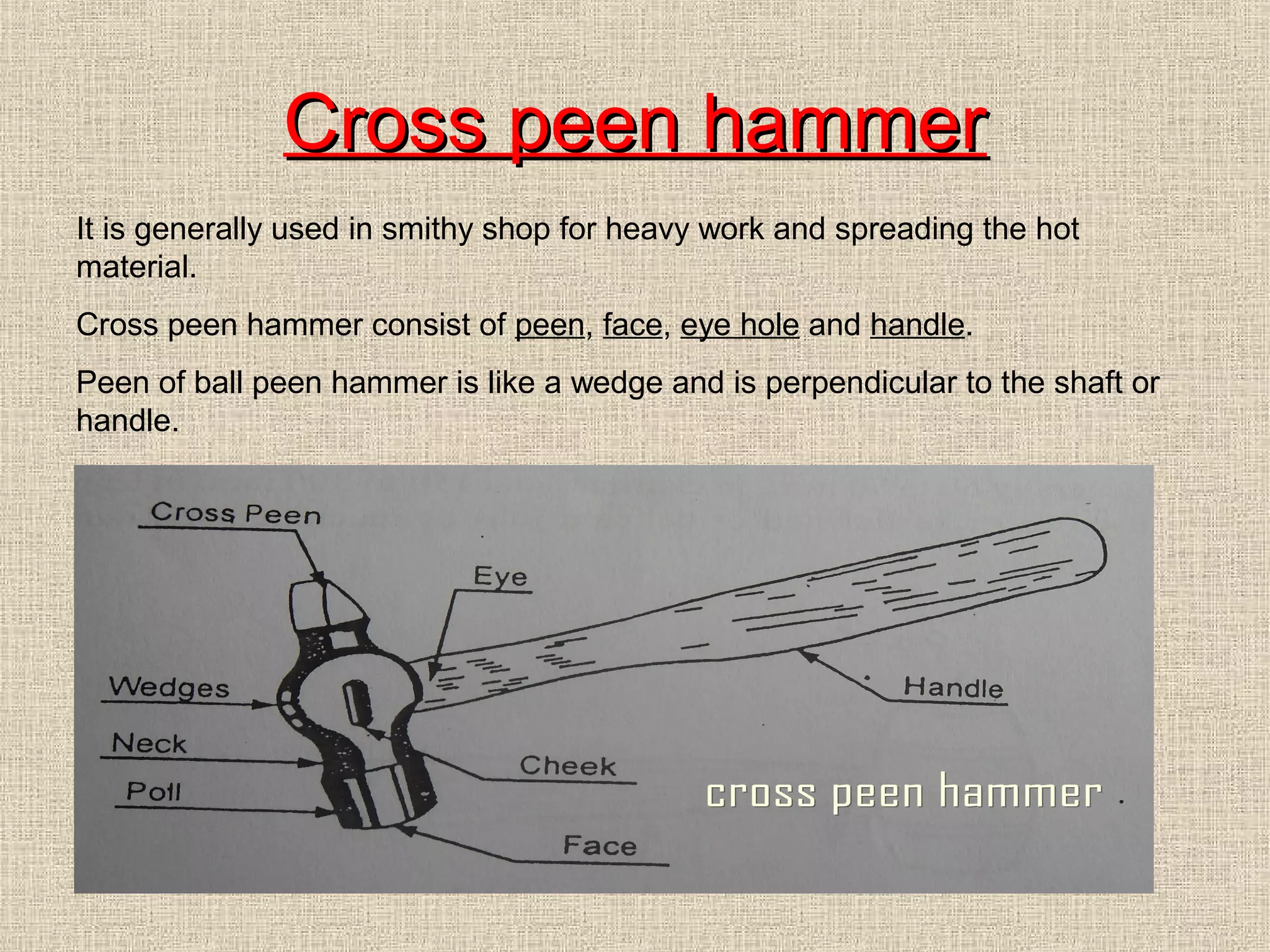 Cross peen hammer
It is generally used in smithy shop for heavy work and spreading the hot
material.
Cross peen hammer consist of peen, face, eye hole and handle.
Peen of ball peen hammer is like a wedge and is perpendicular to the shaft or
handle.

 