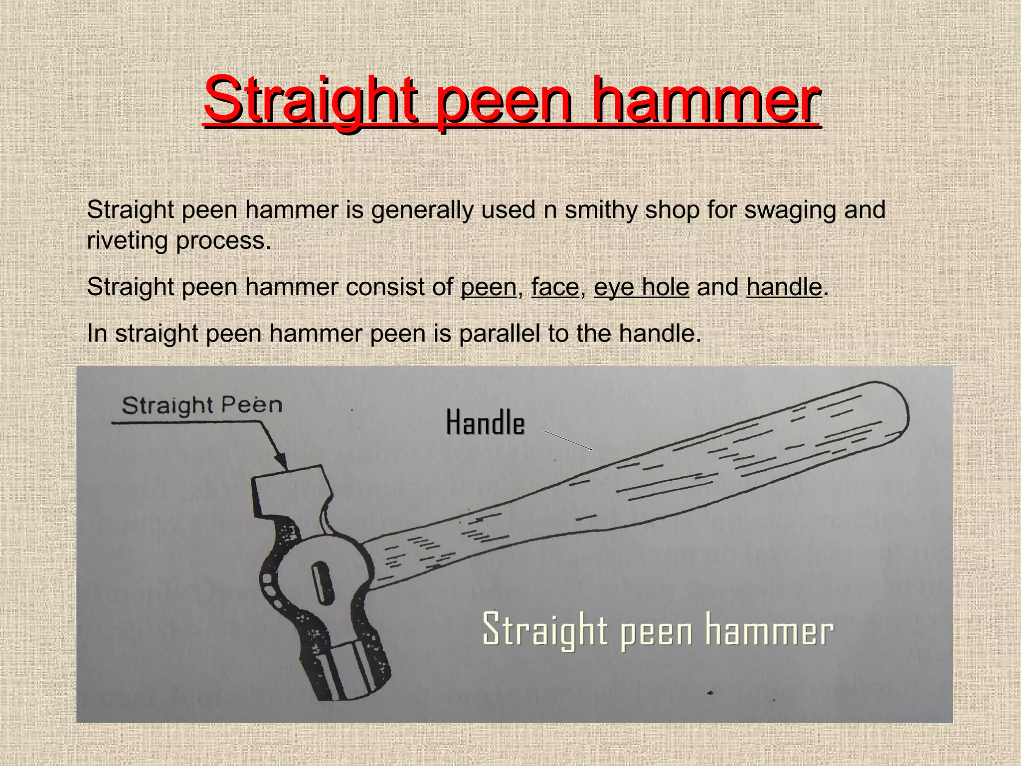 Straight peen hammer
Straight peen hammer is generally used n smithy shop for swaging and
riveting process.
Straight peen hammer consist of peen, face, eye hole and handle.
In straight peen hammer peen is parallel to the handle.

 