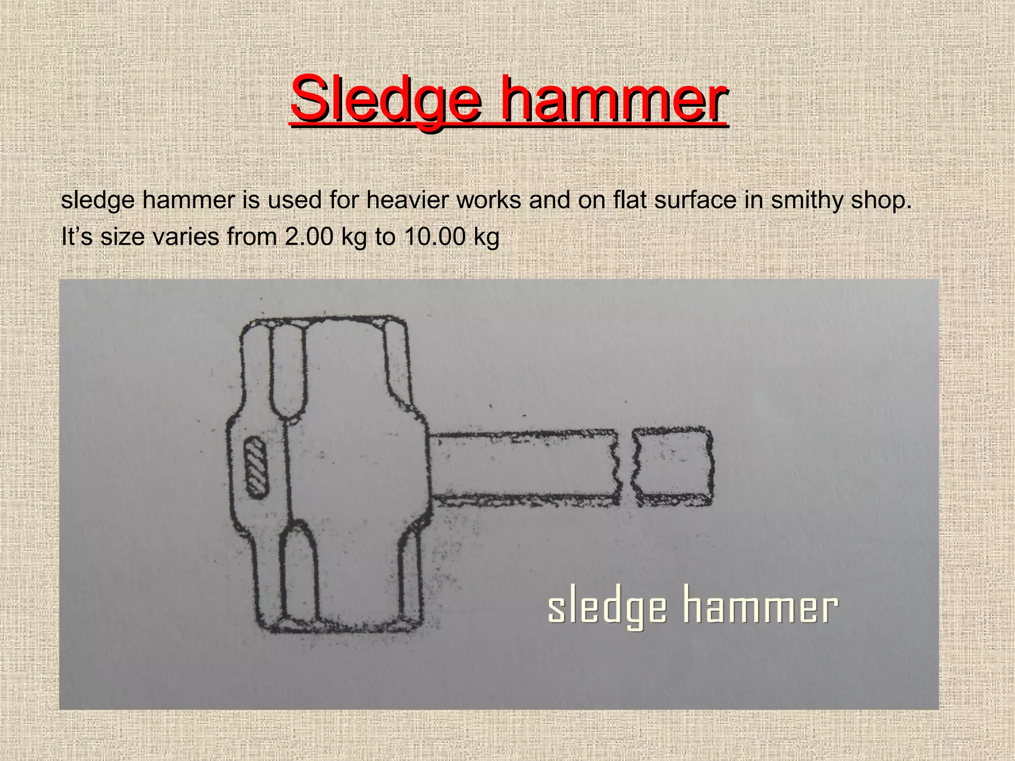 Sledge hammer
sledge hammer is used for heavier works and on flat surface in smithy shop.
It’s size varies from 2.00 kg to 10.00 kg

 