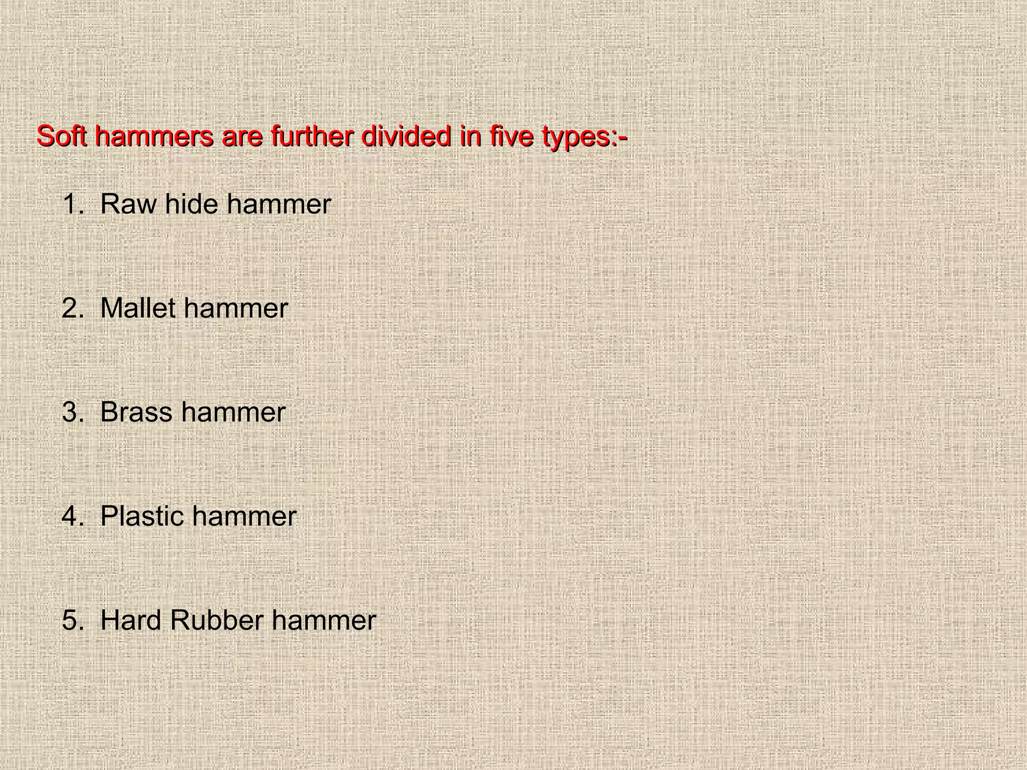 Soft hammers are further divided in five types:1. Raw hide hammer

2. Mallet hammer

3. Brass hammer

4. Plastic hammer

5. Hard Rubber hammer

 
