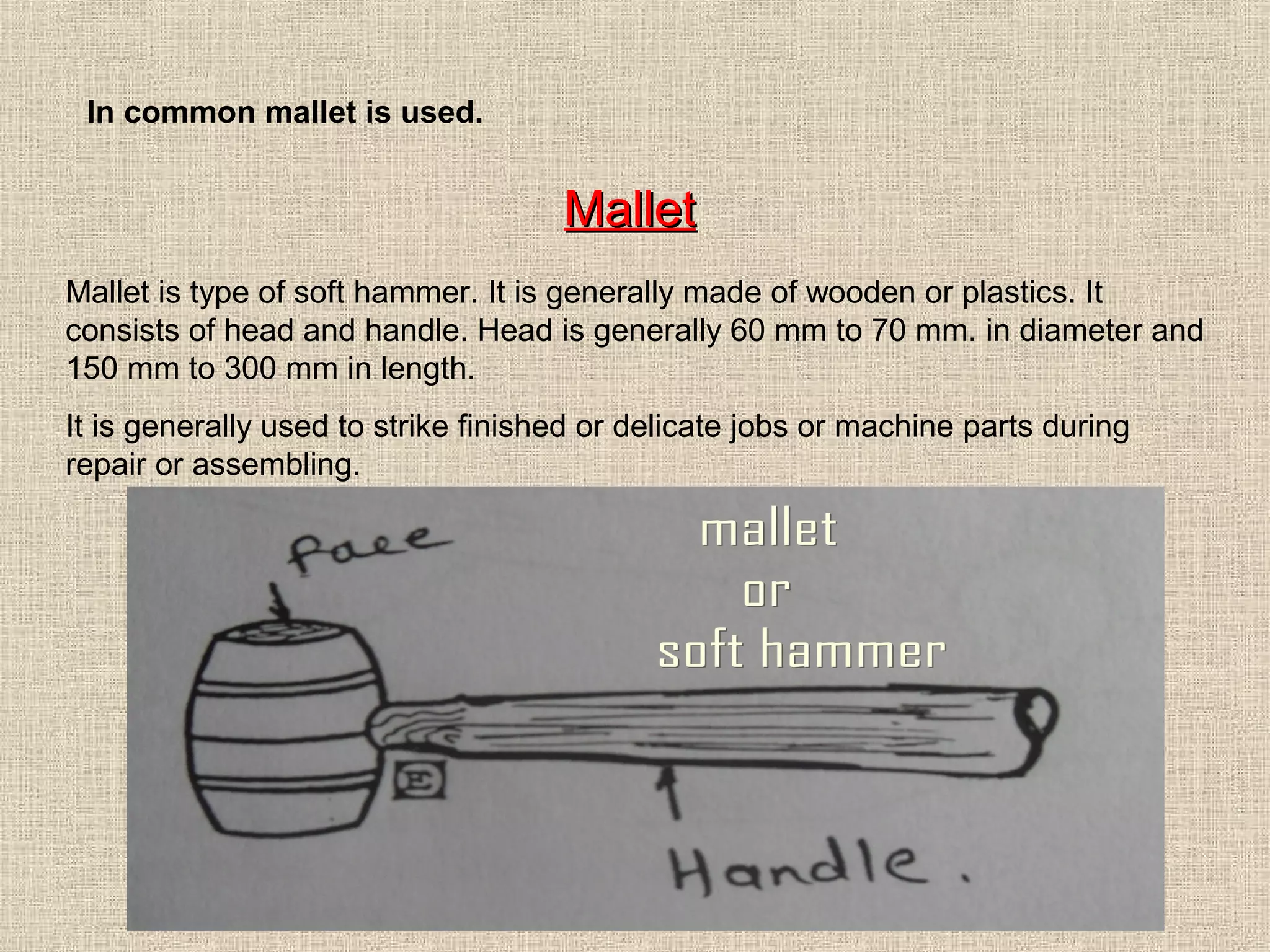 In common mallet is used.

Mallet
Mallet is type of soft hammer. It is generally made of wooden or plastics. It
consists of head and handle. Head is generally 60 mm to 70 mm. in diameter and
150 mm to 300 mm in length.
It is generally used to strike finished or delicate jobs or machine parts during
repair or assembling.

 